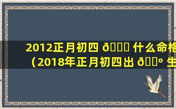 2012正月初四 💐 什么命格（2018年正月初四出 🌺 生是什么命格）